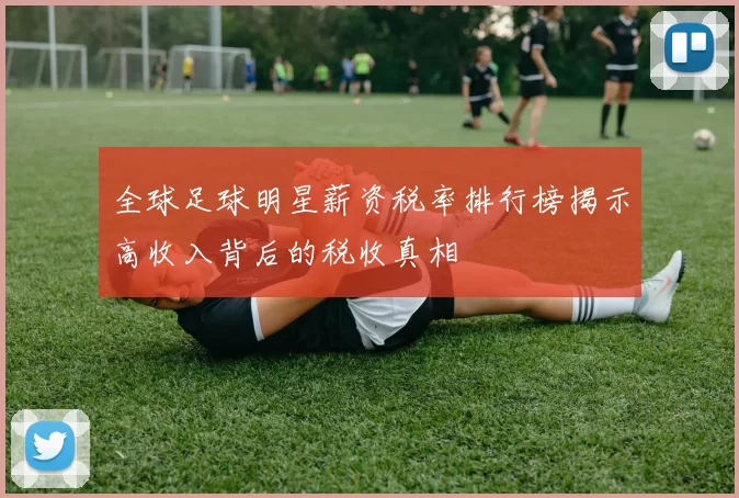 全球足球明星薪资税率排行榜揭示高收入背后的税收真相