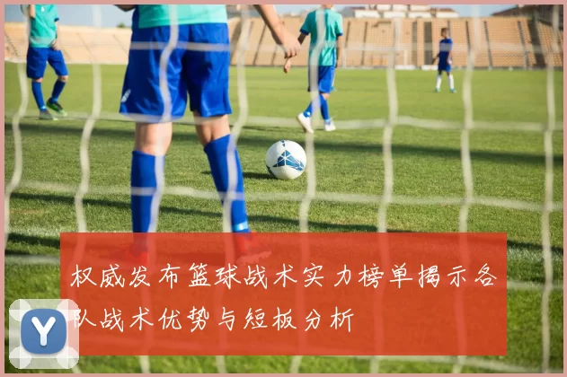 权威发布篮球战术实力榜单揭示各队战术优势与短板分析