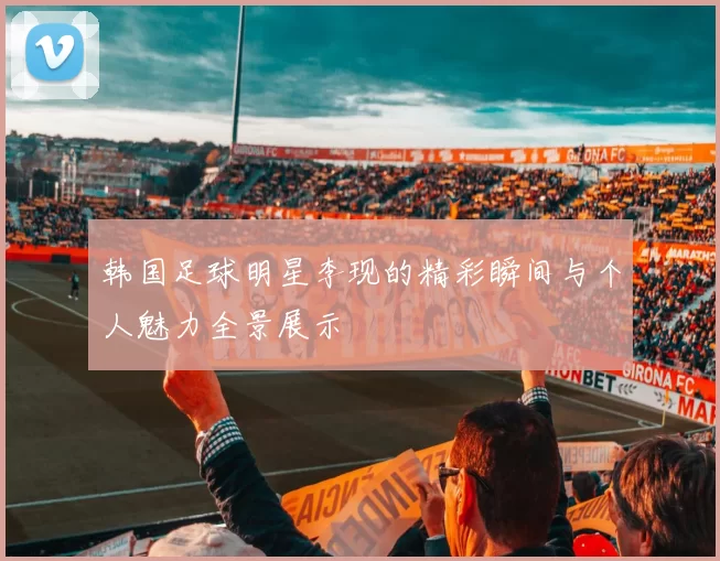 韩国足球明星李现的精彩瞬间与个人魅力全景展示