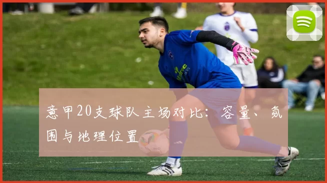 意甲20支球队主场对比：容量、氛围与地理位置