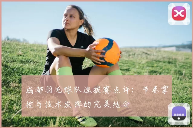 成都羽毛球队选拔赛点评：节奏掌控与技术发挥的完美结合