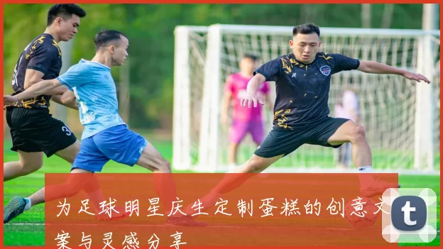 为足球明星庆生定制蛋糕的创意文案与灵感分享