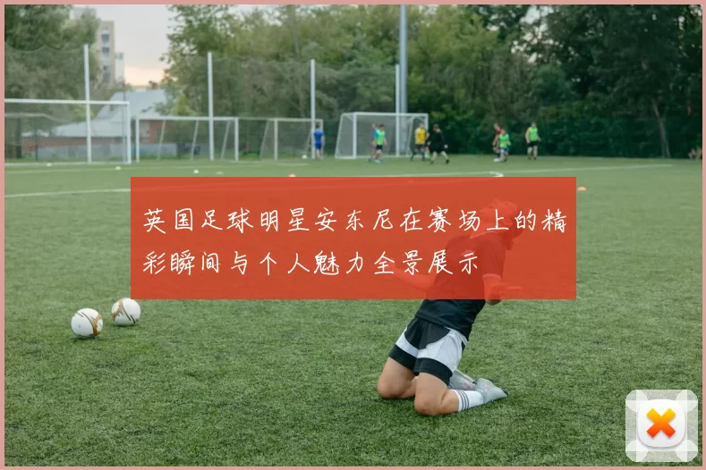 英国足球明星安东尼在赛场上的精彩瞬间与个人魅力全景展示