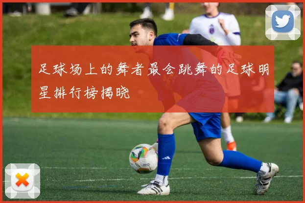 足球场上的舞者最会跳舞的足球明星排行榜揭晓