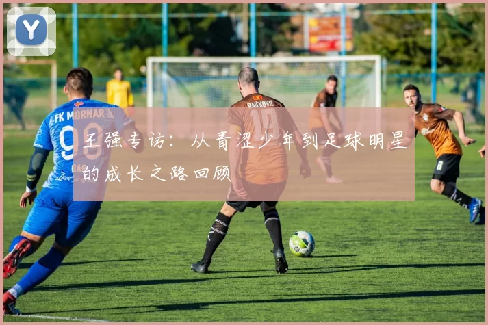 王强专访：从青涩少年到足球明星的成长之路回顾