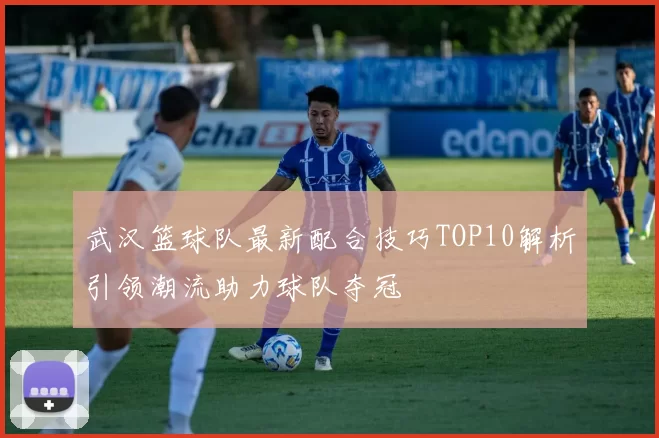 武汉篮球队最新配合技巧TOP10解析引领潮流助力球队夺冠
