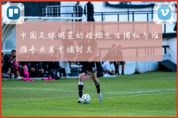 中国足球明星的婚姻生活揭秘与谁携手共度幸福时光