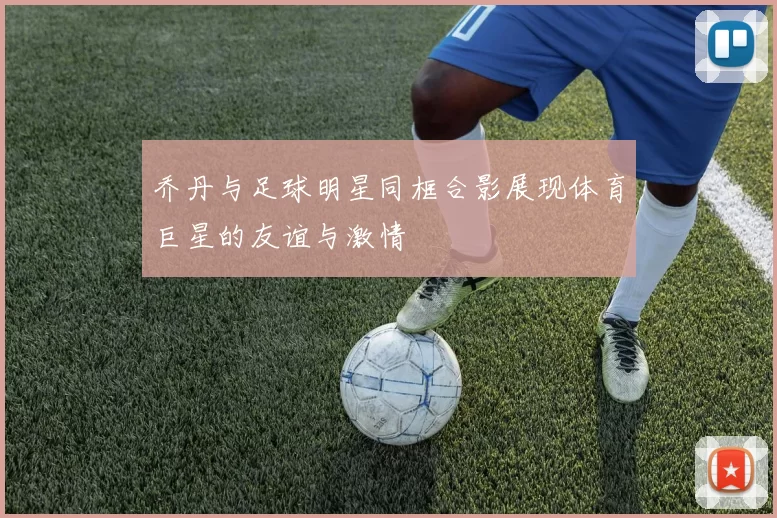 乔丹与足球明星同框合影展现体育巨星的友谊与激情