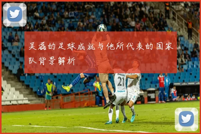 吴磊的足球成就与他所代表的国家队背景解析