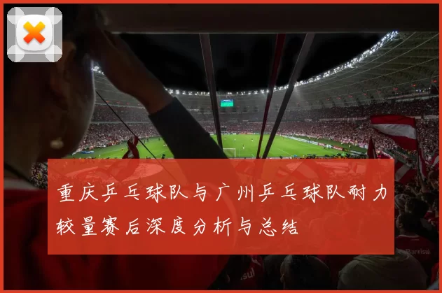 重庆乒乓球队与广州乒乓球队耐力较量赛后深度分析与总结