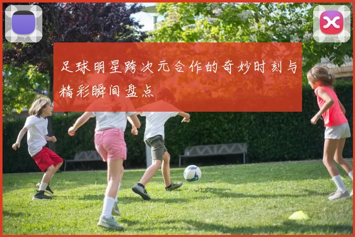 足球明星跨次元合作的奇妙时刻与精彩瞬间盘点