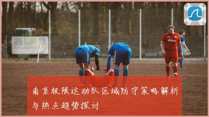南京极限运动队区域防守策略解析与热点趋势探讨