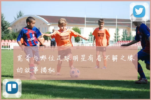 宽哥与哪位足球明星有着不解之缘的故事揭秘