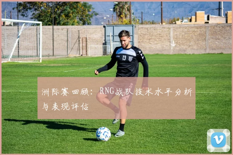 洲际赛回顾：RNG战队技术水平分析与表现评估