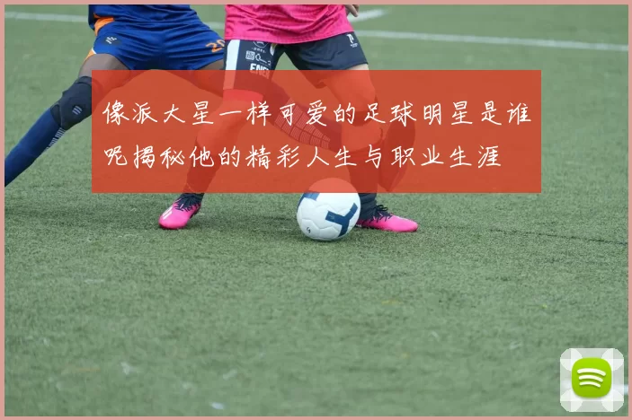 像派大星一样可爱的足球明星是谁呢揭秘他的精彩人生与职业生涯