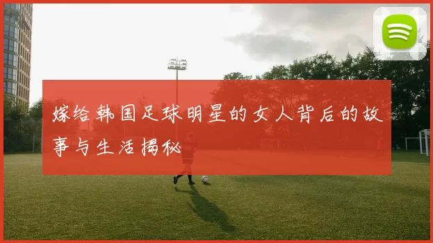 嫁给韩国足球明星的女人背后的故事与生活揭秘